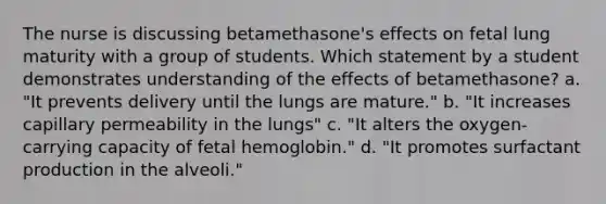 The nurse is discussing betamethasone's effects on fetal lung maturity with a group of students. Which statement by a student demonstrates understanding of the effects of betamethasone? a. "It prevents delivery until the lungs are mature." b. "It increases capillary permeability in the lungs" c. "It alters the oxygen-carrying capacity of fetal hemoglobin." d. "It promotes surfactant production in the alveoli."