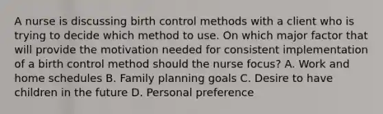 A nurse is discussing birth control methods with a client who is trying to decide which method to use. On which major factor that will provide the motivation needed for consistent implementation of a birth control method should the nurse focus? A. Work and home schedules B. Family planning goals C. Desire to have children in the future D. Personal preference