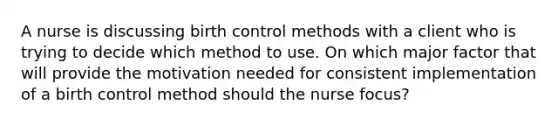 A nurse is discussing birth control methods with a client who is trying to decide which method to use. On which major factor that will provide the motivation needed for consistent implementation of a birth control method should the nurse focus?