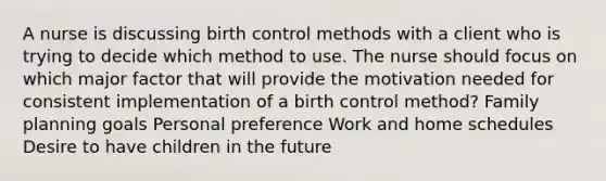 A nurse is discussing birth control methods with a client who is trying to decide which method to use. The nurse should focus on which major factor that will provide the motivation needed for consistent implementation of a birth control method? Family planning goals Personal preference Work and home schedules Desire to have children in the future