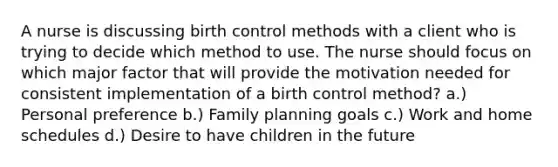 A nurse is discussing birth control methods with a client who is trying to decide which method to use. The nurse should focus on which major factor that will provide the motivation needed for consistent implementation of a birth control method? a.) Personal preference b.) Family planning goals c.) Work and home schedules d.) Desire to have children in the future