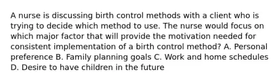 A nurse is discussing birth control methods with a client who is trying to decide which method to use. The nurse would focus on which major factor that will provide the motivation needed for consistent implementation of a birth control method? A. Personal preference B. Family planning goals C. Work and home schedules D. Desire to have children in the future