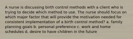 A nurse is discussing birth control methods with a client who is trying to decide which method to use. The nurse should focus on which major factor that will provide the motivation needed for consistent implementation of a birth control method? a. family planning goals b. personal preference c. work and home schedules d. desire to have children in the future