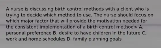 A nurse is discussing birth control methods with a client who is trying to decide which method to use. The nurse should focus on which major factor that will provide the motivation needed for the consistent implementation of a birth control method> A. personal preference B. desire to have children in the future C. work and home schedules D. family planning goals