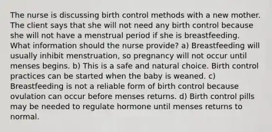 The nurse is discussing birth control methods with a new mother. The client says that she will not need any birth control because she will not have a menstrual period if she is breastfeeding. What information should the nurse provide? a) Breastfeeding will usually inhibit menstruation, so pregnancy will not occur until menses begins. b) This is a safe and natural choice. Birth control practices can be started when the baby is weaned. c) Breastfeeding is not a reliable form of birth control because ovulation can occur before menses returns. d) Birth control pills may be needed to regulate hormone until menses returns to normal.