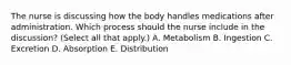 The nurse is discussing how the body handles medications after administration. Which process should the nurse include in the​ discussion? (Select all that​ apply.) A. Metabolism B. Ingestion C. Excretion D. Absorption E. Distribution