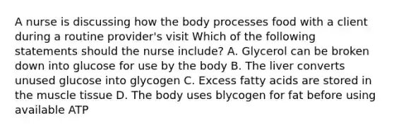 A nurse is discussing how the body processes food with a client during a routine provider's visit Which of the following statements should the nurse include? A. Glycerol can be broken down into glucose for use by the body B. The liver converts unused glucose into glycogen C. Excess fatty acids are stored in the muscle tissue D. The body uses blycogen for fat before using available ATP