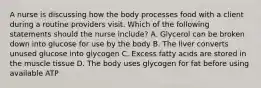 A nurse is discussing how the body processes food with a client during a routine providers visit. Which of the following statements should the nurse include? A. Glycerol can be broken down into glucose for use by the body B. The liver converts unused glucose into glycogen C. Excess fatty acids are stored in the muscle tissue D. The body uses glycogen for fat before using available ATP