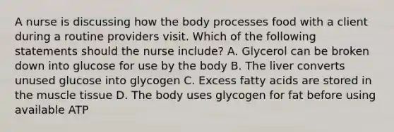 A nurse is discussing how the body processes food with a client during a routine providers visit. Which of the following statements should the nurse include? A. Glycerol can be broken down into glucose for use by the body B. The liver converts unused glucose into glycogen C. Excess fatty acids are stored in the muscle tissue D. The body uses glycogen for fat before using available ATP