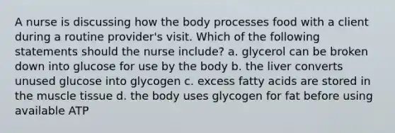 A nurse is discussing how the body processes food with a client during a routine provider's visit. Which of the following statements should the nurse include? a. glycerol can be broken down into glucose for use by the body b. the liver converts unused glucose into glycogen c. excess fatty acids are stored in the <a href='https://www.questionai.com/knowledge/kMDq0yZc0j-muscle-tissue' class='anchor-knowledge'>muscle tissue</a> d. the body uses glycogen for fat before using available ATP