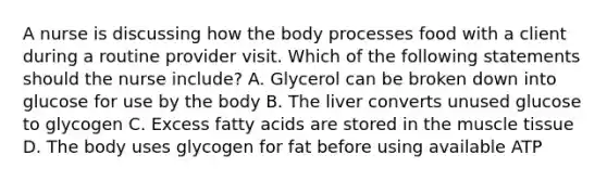 A nurse is discussing how the body processes food with a client during a routine provider visit. Which of the following statements should the nurse include? A. Glycerol can be broken down into glucose for use by the body B. The liver converts unused glucose to glycogen C. Excess fatty acids are stored in the muscle tissue D. The body uses glycogen for fat before using available ATP