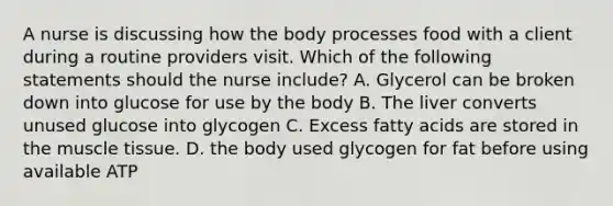 A nurse is discussing how the body processes food with a client during a routine providers visit. Which of the following statements should the nurse include? A. Glycerol can be broken down into glucose for use by the body B. The liver converts unused glucose into glycogen C. Excess fatty acids are stored in the muscle tissue. D. the body used glycogen for fat before using available ATP