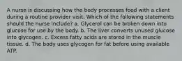 A nurse is discussing how the body processes food with a client during a routine provider visit. Which of the following statements should the nurse include? a. Glycerol can be broken down into glucose for use by the body. b. The liver converts unused glucose into glycogen. c. Excess fatty acids are stored in the muscle tissue. d. The body uses glycogen for fat before using available ATP.