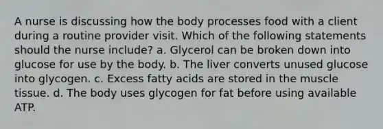 A nurse is discussing how the body processes food with a client during a routine provider visit. Which of the following statements should the nurse include? a. Glycerol can be broken down into glucose for use by the body. b. The liver converts unused glucose into glycogen. c. Excess fatty acids are stored in the muscle tissue. d. The body uses glycogen for fat before using available ATP.