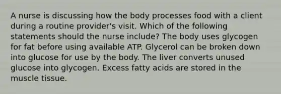 A nurse is discussing how the body processes food with a client during a routine provider's visit. Which of the following statements should the nurse include? The body uses glycogen for fat before using available ATP. Glycerol can be broken down into glucose for use by the body. The liver converts unused glucose into glycogen. Excess fatty acids are stored in the muscle tissue.