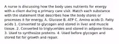 A nurse is discussing how the body uses nutrients for energy with a client during a primary care visit. Match each substance with the statement that describes how the body stores or processes it for energy. A. Glucose B. ATP C. Amino acids D. Fatty acids 1. Converted to glycogen and stored in liver and muscle tissue. 2. Converted to triglycerides and stored in adipose tissue. 3. Used to synthesize proteins. 4. Used before glycogen and stored fat for growth and repair.