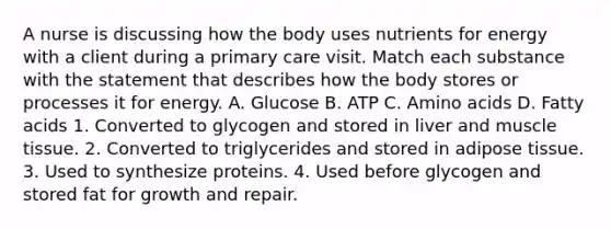 A nurse is discussing how the body uses nutrients for energy with a client during a primary care visit. Match each substance with the statement that describes how the body stores or processes it for energy. A. Glucose B. ATP C. Amino acids D. Fatty acids 1. Converted to glycogen and stored in liver and muscle tissue. 2. Converted to triglycerides and stored in adipose tissue. 3. Used to synthesize proteins. 4. Used before glycogen and stored fat for growth and repair.