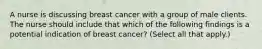 A nurse is discussing breast cancer with a group of male clients. The nurse should include that which of the following findings is a potential indication of breast cancer? (Select all that apply.)