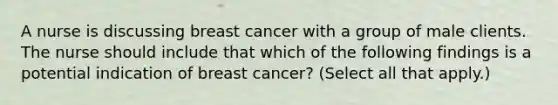 A nurse is discussing breast cancer with a group of male clients. The nurse should include that which of the following findings is a potential indication of breast cancer? (Select all that apply.)