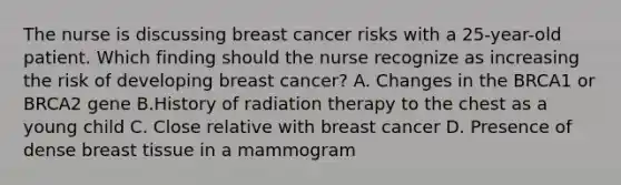 The nurse is discussing breast cancer risks with a 25-year-old patient. Which finding should the nurse recognize as increasing the risk of developing breast cancer? A. Changes in the BRCA1 or BRCA2 gene B.History of radiation therapy to the chest as a young child C. Close relative with breast cancer D. Presence of dense breast tissue in a mammogram