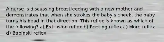 A nurse is discussing breastfeeding with a new mother and demonstrates that when she strokes the baby's cheek, the baby turns his head in that direction. This reflex is known as which of the following? a) Extrusion reflex b) Rooting reflex c) Moro reflex d) Babinski reflex