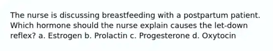 The nurse is discussing breastfeeding with a postpartum patient. Which hormone should the nurse explain causes the let-down reflex? a. Estrogen b. Prolactin c. Progesterone d. Oxytocin