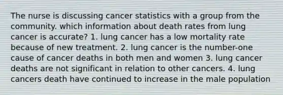 The nurse is discussing cancer statistics with a group from the community. which information about death rates from lung cancer is accurate? 1. lung cancer has a low mortality rate because of new treatment. 2. lung cancer is the number-one cause of cancer deaths in both men and women 3. lung cancer deaths are not significant in relation to other cancers. 4. lung cancers death have continued to increase in the male population