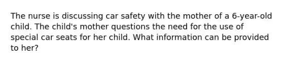 The nurse is discussing car safety with the mother of a 6-year-old child. The child's mother questions the need for the use of special car seats for her child. What information can be provided to her?