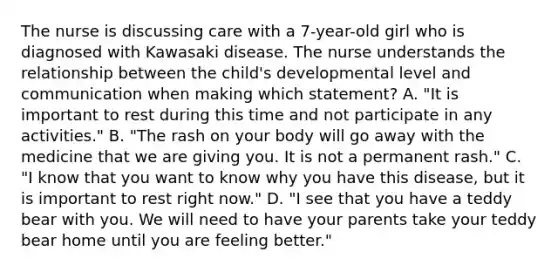 The nurse is discussing care with a 7-year-old girl who is diagnosed with Kawasaki disease. The nurse understands the relationship between the child's developmental level and communication when making which statement? A. "It is important to rest during this time and not participate in any activities." B. "The rash on your body will go away with the medicine that we are giving you. It is not a permanent rash." C. "I know that you want to know why you have this disease, but it is important to rest right now." D. "I see that you have a teddy bear with you. We will need to have your parents take your teddy bear home until you are feeling better."