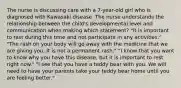 The nurse is discussing care with a 7-year-old girl who is diagnosed with Kawasaki disease. The nurse understands the relationship between the child's developmental level and communication when making which statement? "It is important to rest during this time and not participate in any activities." "The rash on your body will go away with the medicine that we are giving you. It is not a permanent rash." "I know that you want to know why you have this disease, but it is important to rest right now." "I see that you have a teddy bear with you. We will need to have your parents take your teddy bear home until you are feeling better."