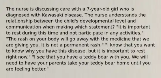 The nurse is discussing care with a 7-year-old girl who is diagnosed with Kawasaki disease. The nurse understands the relationship between the child's developmental level and communication when making which statement? "It is important to rest during this time and not participate in any activities." "The rash on your body will go away with the medicine that we are giving you. It is not a permanent rash." "I know that you want to know why you have this disease, but it is important to rest right now." "I see that you have a teddy bear with you. We will need to have your parents take your teddy bear home until you are feeling better."