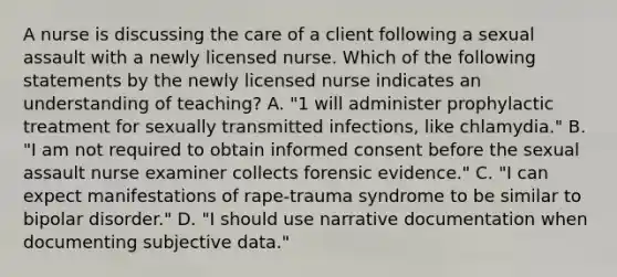 A nurse is discussing the care of a client following a sexual assault with a newly licensed nurse. Which of the following statements by the newly licensed nurse indicates an understanding of teaching? A. "1 will administer prophylactic treatment for sexually transmitted infections, like chlamydia." B. "I am not required to obtain informed consent before the sexual assault nurse examiner collects forensic evidence." C. "I can expect manifestations of rape-trauma syndrome to be similar to bipolar disorder." D. "I should use narrative documentation when documenting subjective data."