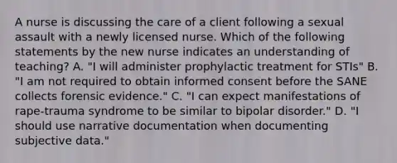 A nurse is discussing the care of a client following a sexual assault with a newly licensed nurse. Which of the following statements by the new nurse indicates an understanding of teaching? A. "I will administer prophylactic treatment for STIs" B. "I am not required to obtain informed consent before the SANE collects forensic evidence." C. "I can expect manifestations of rape-trauma syndrome to be similar to bipolar disorder." D. "I should use narrative documentation when documenting subjective data."