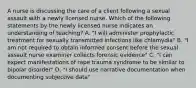 A nurse is discussing the care of a client following a sexual assault with a newly licensed nurse. Which of the following statements by the newly licensed nurse indicates an understanding of teaching? A. "I will administer prophylactic treatment for sexually transmitted infections like chlamydia" B. "I am not required to obtain informed consent before the sexual assault nurse examiner collects forensic evidence" C. "I can expect manifestations of rape trauma syndrome to be similar to bipolar disorder" D. "I should use narrative documentation when documenting subjective data"