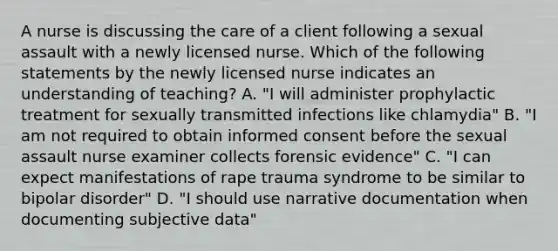 A nurse is discussing the care of a client following a sexual assault with a newly licensed nurse. Which of the following statements by the newly licensed nurse indicates an understanding of teaching? A. "I will administer prophylactic treatment for sexually transmitted infections like chlamydia" B. "I am not required to obtain informed consent before the sexual assault nurse examiner collects forensic evidence" C. "I can expect manifestations of rape trauma syndrome to be similar to bipolar disorder" D. "I should use narrative documentation when documenting subjective data"