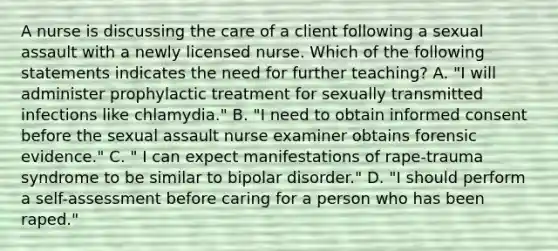 A nurse is discussing the care of a client following a sexual assault with a newly licensed nurse. Which of the following statements indicates the need for further teaching? A. "I will administer prophylactic treatment for sexually transmitted infections like chlamydia." B. "I need to obtain informed consent before the sexual assault nurse examiner obtains forensic evidence." C. " I can expect manifestations of rape-trauma syndrome to be similar to bipolar disorder." D. "I should perform a self-assessment before caring for a person who has been raped."