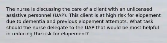 The nurse is discussing the care of a client with an unlicensed assistive personnel (UAP). This client is at high risk for elopement due to dementia and previous elopement attempts. What task should the nurse delegate to the UAP that would be most helpful in reducing the risk for elopement?