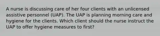 A nurse is discussing care of her four clients with an unlicensed assistive personnel (UAP). The UAP is planning morning care and hygiene for the clients. Which client should the nurse instruct the UAP to offer hygiene measures to first?