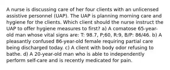 A nurse is discussing care of her four clients with an unlicensed assistive personnel (UAP). The UAP is planning morning care and hygiene for the clients. Which client should the nurse instruct the UAP to offer hygiene measures to first? a) A comatose 65-year-old man whose vital signs are: T: 98.7, P;60, R:9, B/P: 86/46. b) A pleasantly confused 86-year-old female requiring partial care being discharged today. c) A client with body odor refusing to bathe. d) A 20-year-old man who is able to independently perform self-care and is recently medicated for pain.