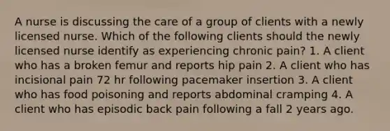 A nurse is discussing the care of a group of clients with a newly licensed nurse. Which of the following clients should the newly licensed nurse identify as experiencing chronic pain? 1. A client who has a broken femur and reports hip pain 2. A client who has incisional pain 72 hr following pacemaker insertion 3. A client who has food poisoning and reports abdominal cramping 4. A client who has episodic back pain following a fall 2 years ago.