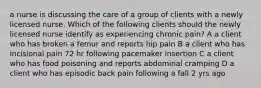 a nurse is discussing the care of a group of clients with a newly licensed nurse. Which of the following clients should the newly licensed nurse identify as experiencing chronic pain? A a client who has broken a femur and reports hip pain B a client who has incisional pain 72 hr following pacemaker insertion C a client who has food poisoning and reports abdominal cramping D a client who has episodic back pain following a fall 2 yrs ago