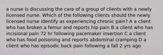 a nurse is discussing the care of a group of clients with a newly licensed nurse. Which of the following clients should the newly licensed nurse identify as experiencing chronic pain? A a client who has broken a femur and reports hip pain B a client who has incisional pain 72 hr following pacemaker insertion C a client who has food poisoning and reports abdominal cramping D a client who has episodic back pain following a fall 2 yrs ago