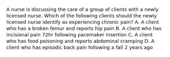 A nurse is discussing the care of a group of clients with a newly licensed nurse. Which of the following clients should the newly licensed nurse identify as experiencing chronic pain? A. A client who has a broken femur and reports hip pain B. A client who has incisional pain 72hr following pacemaker insertion C. A client who has food poisoning and reports abdominal cramping D. A client who has episodic back pain following a fall 2 years ago