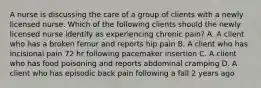 A nurse is discussing the care of a group of clients with a newly licensed nurse. Which of the following clients should the newly licensed nurse identify as experiencing chronic pain? A. A client who has a broken femur and reports hip pain B. A client who has incisional pain 72 hr following pacemaker insertion C. A client who has food poisoning and reports abdominal cramping D. A client who has episodic back pain following a fall 2 years ago