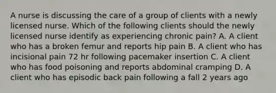 A nurse is discussing the care of a group of clients with a newly licensed nurse. Which of the following clients should the newly licensed nurse identify as experiencing chronic pain? A. A client who has a broken femur and reports hip pain B. A client who has incisional pain 72 hr following pacemaker insertion C. A client who has food poisoning and reports abdominal cramping D. A client who has episodic back pain following a fall 2 years ago