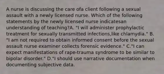 A nurse is discussing the care ofa client following a sexual assault with a newly licensed nurse. Which of the following statements by the newly licensed nurse indicatesan understanding of teaching?A. "I will administer prophylactic treatment for sexually transmitted infections,like chlamydia." B. "I am not required to obtain informed consent before the sexual assault nurse examiner collects forensic evidence." C."I can expect manifestations of rape-trauma syndrome to be similar to bipolar disorder." D."I should use narrative documentation when documenting subjective data.