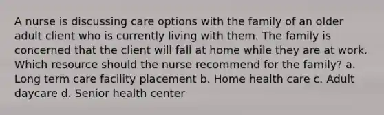 A nurse is discussing care options with the family of an older adult client who is currently living with them. The family is concerned that the client will fall at home while they are at work. Which resource should the nurse recommend for the family? a. Long term care facility placement b. Home health care c. Adult daycare d. Senior health center