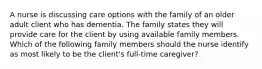 A nurse is discussing care options with the family of an older adult client who has dementia. The family states they will provide care for the client by using available family members. Which of the following family members should the nurse identify as most likely to be the client's full-time caregiver?