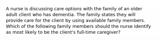 A nurse is discussing care options with the family of an older adult client who has dementia. The family states they will provide care for the client by using available family members. Which of the following family members should the nurse identify as most likely to be the client's full-time caregiver?