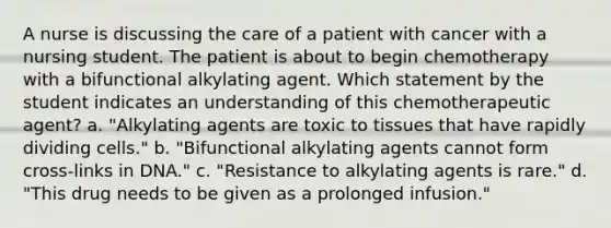 A nurse is discussing the care of a patient with cancer with a nursing student. The patient is about to begin chemotherapy with a bifunctional alkylating agent. Which statement by the student indicates an understanding of this chemotherapeutic agent? a. "Alkylating agents are toxic to tissues that have rapidly dividing cells." b. "Bifunctional alkylating agents cannot form cross-links in DNA." c. "Resistance to alkylating agents is rare." d. "This drug needs to be given as a prolonged infusion."